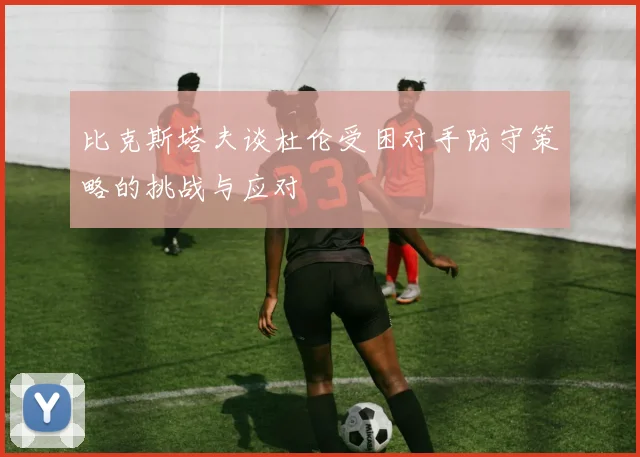 比克斯塔夫谈杜伦受困对手防守策略的挑战与应对