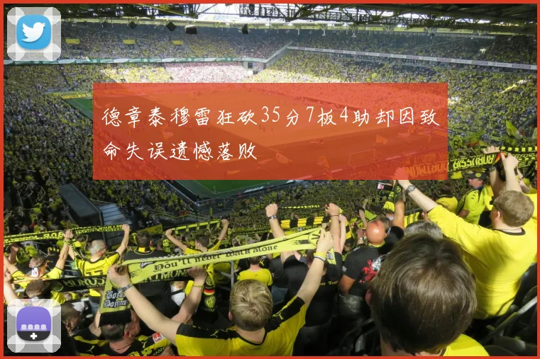 德章泰穆雷狂砍35分7板4助却因致命失误遗憾落败