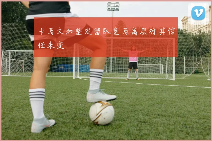卡马文加坚定留队皇马高层对其信任未变