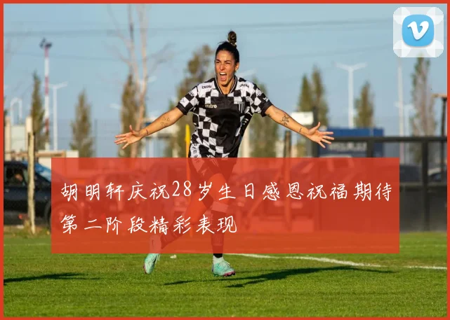 胡明轩庆祝28岁生日感恩祝福期待第二阶段精彩表现