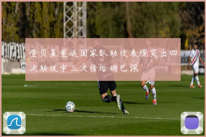 登贝莱重返国家队助攻表现突出四次助攻中三次传给姆巴佩