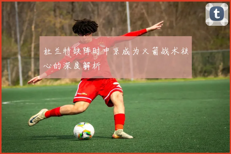 杜兰特缺阵时申京成为火箭战术核心的深度解析
