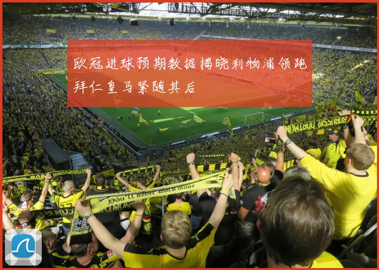 欧冠进球预期数据揭晓利物浦领跑拜仁皇马紧随其后