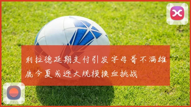 利拉德延期支付引发字母哥不满雄鹿今夏或迎大规模换血挑战