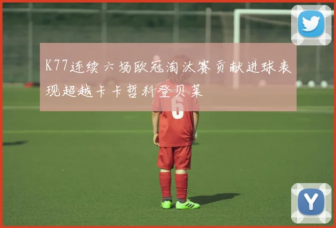 K77连续六场欧冠淘汰赛贡献进球表现超越卡卡哲科登贝莱