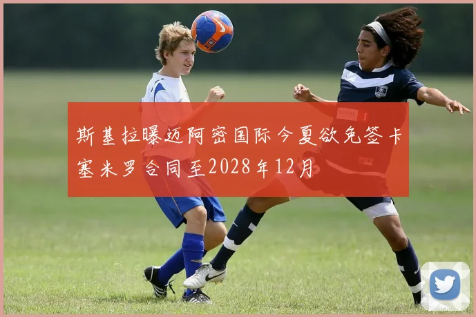 斯基拉曝迈阿密国际今夏欲免签卡塞米罗合同至2028年12月