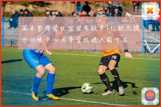 国米首席营收官宣布投资1亿欧元提升训练中心力争营收进入前十名