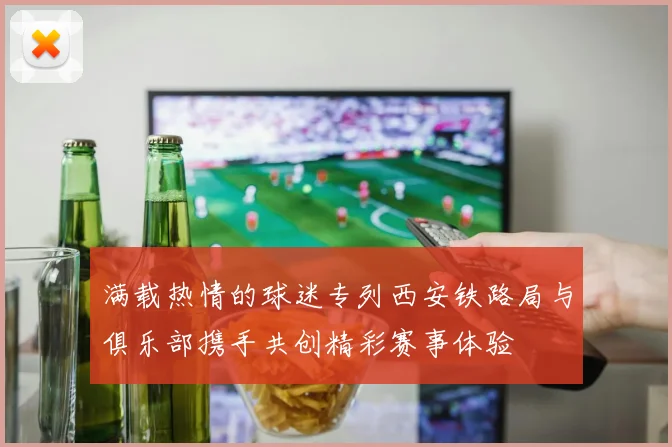 满载热情的球迷专列西安铁路局与俱乐部携手共创精彩赛事体验