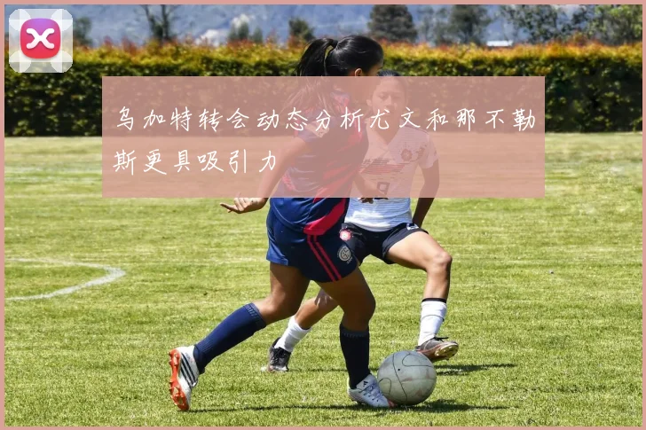 乌加特转会动态分析尤文和那不勒斯更具吸引力