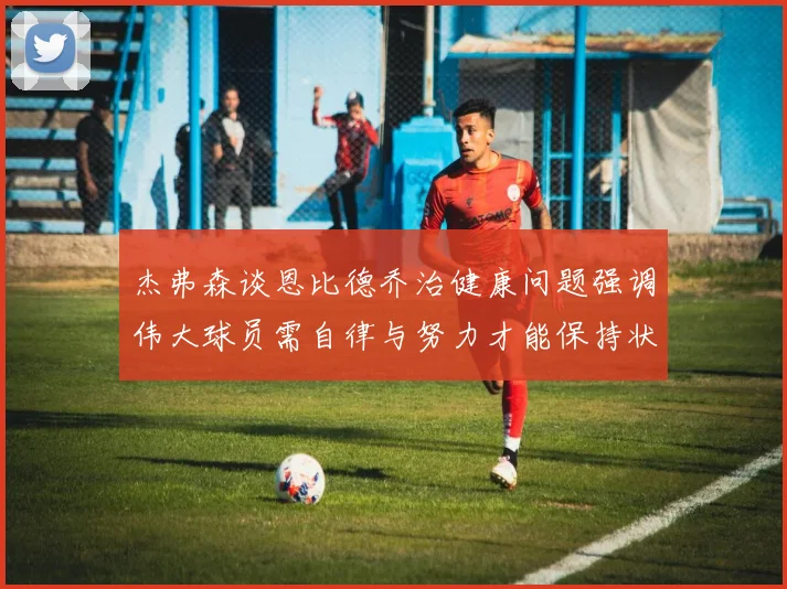 杰弗森谈恩比德乔治健康问题强调伟大球员需自律与努力才能保持状态